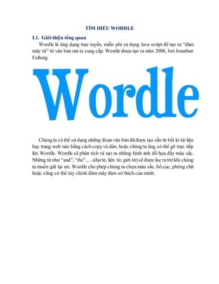 TÌM HIỂU WORDLE
I.1. Giới thiệu tổng quan
Wordle là ứng dụng trực tuyến, miễn phí sử dụng Java script để tạo ra “đám
mây từ” từ văn bản mà ta cung cấp. Wordle được tạo ra năm 2008, bởi Jonathan
Feiberg.
Chúng ta có thể sử dụng những đoạn văn bản đã được tạo sẵn từ bất kí tài liệu
hay trang web nào bằng cách copyvà dán, hoặc chúng ta ũng có thể gõ trực tiếp
lên Wordle. Wordle sẽ phân tích và tạo ra những hình ảnh đồ họa đầy màu sắc.
Những từ như “and”, “the” ,…(đạitừ, liên từ, giới từ) sẽ được lọc ra trừ khi chúng
ta muốn giữ lại nó. Wordle cho phép chúng ta chọn màu sắc, bố cục, phông chữ
hoặc cũng có thể tùy chỉnh đám mây theo sở thích của mình.
 