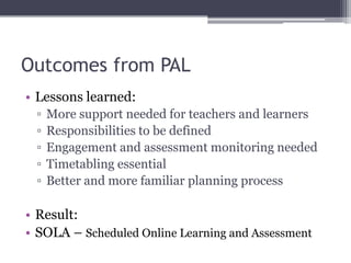 Outcomes from PAL
• Lessons learned:
▫ More support needed for teachers and learners
▫ Responsibilities to be defined
▫ Engagement and assessment monitoring needed
▫ Timetabling essential
▫ Better and more familiar planning process
• Result:
• SOLA – Scheduled Online Learning and Assessment
 
