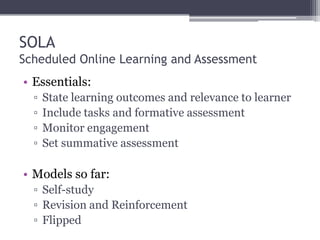 SOLA
Scheduled Online Learning and Assessment
• Essentials:
▫ State learning outcomes and relevance to learner
▫ Include tasks and formative assessment
▫ Monitor engagement
▫ Set summative assessment
• Models so far:
▫ Self-study
▫ Revision and Reinforcement
▫ Flipped
 
