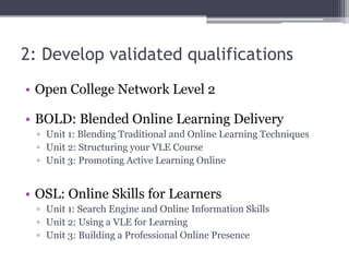 2: Develop validated qualifications
• Open College Network Level 2
• BOLD: Blended Online Learning Delivery
▫ Unit 1: Blending Traditional and Online Learning Techniques
▫ Unit 2: Structuring your VLE Course
▫ Unit 3: Promoting Active Learning Online
• OSL: Online Skills for Learners
▫ Unit 1: Search Engine and Online Information Skills
▫ Unit 2: Using a VLE for Learning
▫ Unit 3: Building a Professional Online Presence
 