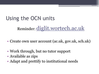 Using the OCN units
Reminder: diglit.wortech.ac.uk
• Create own user account (ac.uk, gov.uk, sch.uk)
• Work through, but no tutor support
• Available as zips
• Adapt and prettify to institutional needs
 