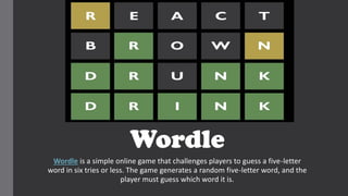 Wordle
Wordle is a simple online game that challenges players to guess a five-letter
word in six tries or less. The game generates a random five-letter word, and the
player must guess which word it is.
 