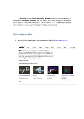 Το Wordle είναι μια δωρεάν εφαρμογή Web 2.0 που επιτρέπει στους χρήστες να 
δημιουργούν «σύννεφα λέξεων». Με τον τρόπο αυτό οπτικοποιείται η συχνότητα 
εμφάνισης μιας λέξης από ένα κείμενο, καθώς οι λέξεις με τη μεγαλύτερη συχνότητα 
εμφάνισης παρουσιάζονται μεγαλύτερες σε σχέση με τις υπόλοιπες. 
2 
Βήματα δημιουργίας 
1. Δεν χρειάζεται λογαριασμό. Πληκτρολογούμε τη διεύθυνση www.wordle.net . 
 