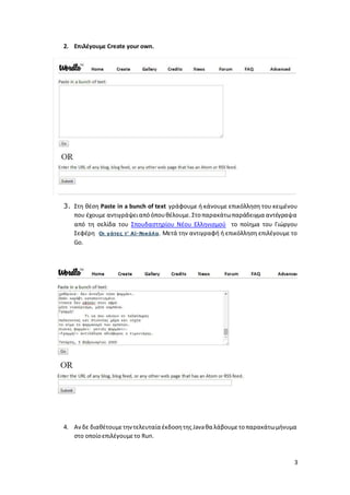 3 
2. Επιλέγουμε Create your own. 
3. Στη θέση Paste in a bunch of text γράφουμε ή κάνουμε επικόλληση του κειμένου 
που έχουμε αντιγράψει από όπου θέλουμε. Στο παρακάτω παράδειγμα αντέγραψα 
από τη σελίδα του Σπουδαστηρίου Νέου Ελληνισμού το ποίημα του Γιώργου 
Σεφέρη Οι γάτες τ’ Αϊ-Νικόλα. Μετά την αντιγραφή ή επικόλληση επιλέγουμε το 
Go. 
4. Aν δε διαθέτουμε την τελευταία έκδοση της Java θα λάβουμε το παρακάτω μήνυμα 
στο οποίο επιλέγουμε το Run. 
 