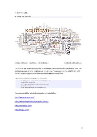8 
Το συννεφόλεξο. 
Στο κάτω μέρος της εικόνας μας δίνεται ο κώδικας του συννεφόλεξου σε γλώσσα html τον 
οποίο μπορούμε να αντιγράψουμε για να κάνουμε ενσωμάτωση σε ένα ιστολόγιο ή wiki. 
Χρειάζεται προσοχή στη σωστή αντιγραφή ολόκληρου του κώδικα . 
Υπάρχουν και άλλοι τρόποι δημιουργίας συννεφόλεξου: 
http://www.tagxedo.com/ 
http://www.imagechef.com/ic/word_mosaic/ 
http://worditout.com/ 
https://tagul.com/ 
 