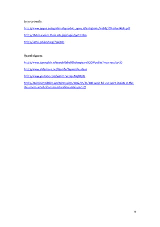 9 
Δικτυογραφία 
http://www.epyna.eu/agialama/synedrio_syros_6/eishghseis/web2/109-salonikidis.pdf 
http://11dim-evosm.thess.sch.gr/ppages/pp31.htm 
http://salnk.eduportal.gr/?p=693 
Παραδείγματα 
http://www.sccenglish.ie/search/label/Shakespeare%20Wordles?max-results=20 
http://www.slideshare.net/JenniferW/wordle-ideas 
http://www.youtube.com/watch?v=1kpLMqDKpts 
http://21centuryedtech.wordpress.com/2012/05/21/108-ways-to-use-word-clouds-in-the-classroom- 
word-clouds-in-education-series-part-2/ 
