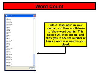 Word Count Select ‘ language’ on your toolbar, and then scroll down to ‘show word counts’. This screen will then pop up, and allow you to see the number of times a word was used in your cloud. 