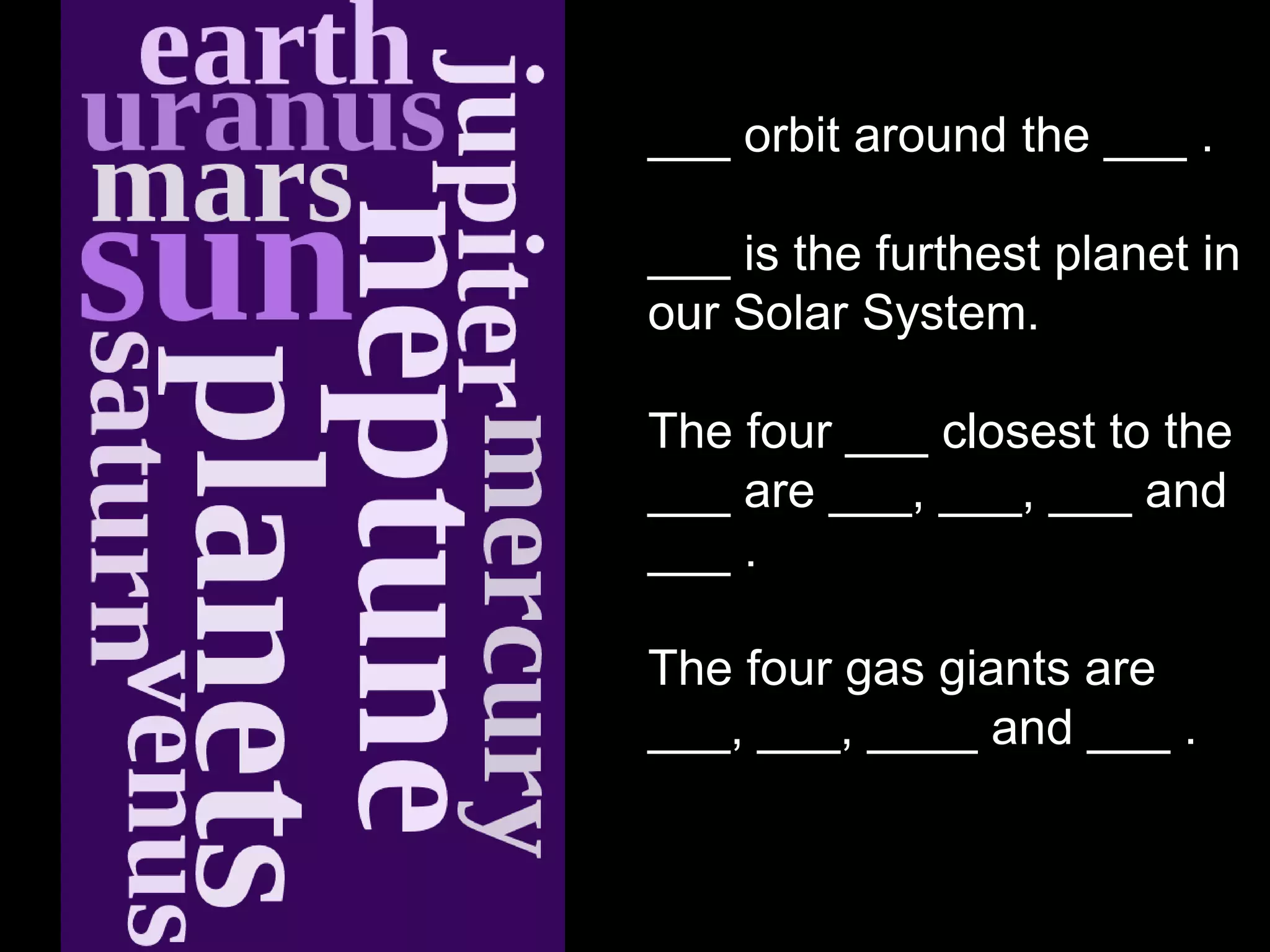 ___ orbit around the ___ .

___ is the furthest planet in
our Solar System.

The four ___ closest to the
___ are ___, ___, ___ and
___ .

The four gas giants are
___, ___, ____ and ___ .
 