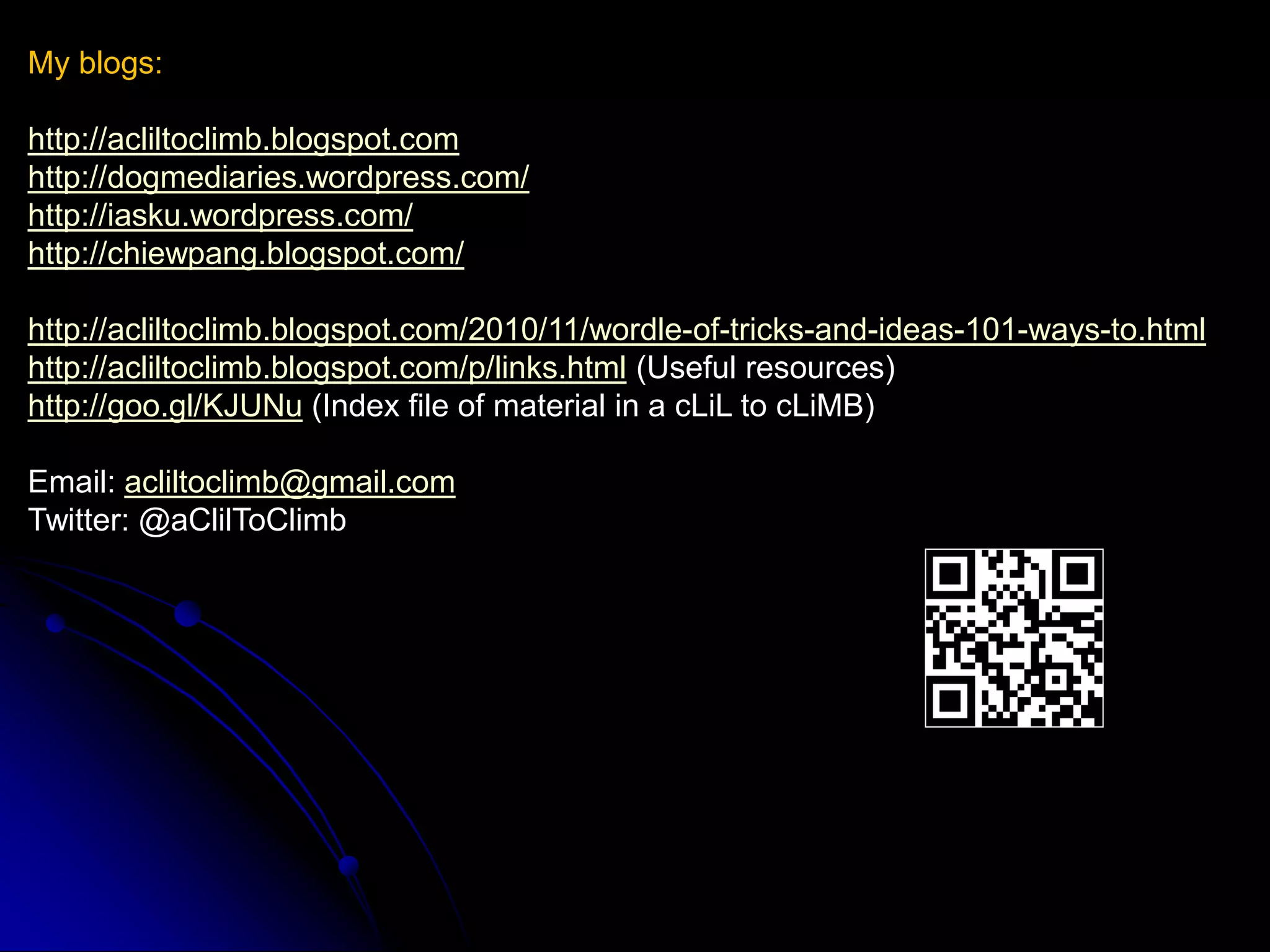 My blogs:

http://acliltoclimb.blogspot.com
http://dogmediaries.wordpress.com/
http://iasku.wordpress.com/
http://chiewpang.blogspot.com/

http://acliltoclimb.blogspot.com/2010/11/wordle-of-tricks-and-ideas-101-ways-to.html
http://acliltoclimb.blogspot.com/p/links.html (Useful resources)
http://goo.gl/KJUNu (Index file of material in a cLiL to cLiMB)

Email: acliltoclimb@gmail.com
Twitter: @aClilToClimb
 