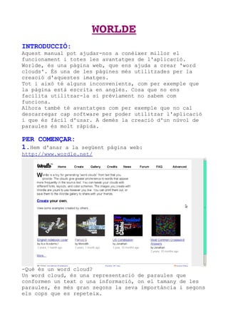 WORLDE
INTRODUCCIÓ:
Aquest manual pot ajudar-nos a conèixer millor el
funcionament i totes les avantatges de l'aplicació.
Worlde, és una pàgina web, que ens ajuda a crear 'word
clouds'. És una de les pàgines més utilitzades per la
creació d'aquestes imatges.
Tot i això té alguns inconvenients, com per exemple que
la pàgina està escrita en anglès. Cosa que no ens
facilita utilitzar-la si prèviament no sabem com
funciona.
Alhora també té avantatges com per exemple que no cal
descarregar cap software per poder utilitzar l'aplicació
i que és fàcil d'usar. A demés la creació d'un núvol de
paraules és molt ràpida.

PER COMENÇAR:
1.Hem d'anar a la  següent pàgina web:
http://www.wordle.net/




-Què és un word cloud?
Un word cloud, és una representació de paraules que
conformen un text o una informació, on el tamany de les
paraules, és més gran segons la seva importància i segons
els cops que es repeteix.
 