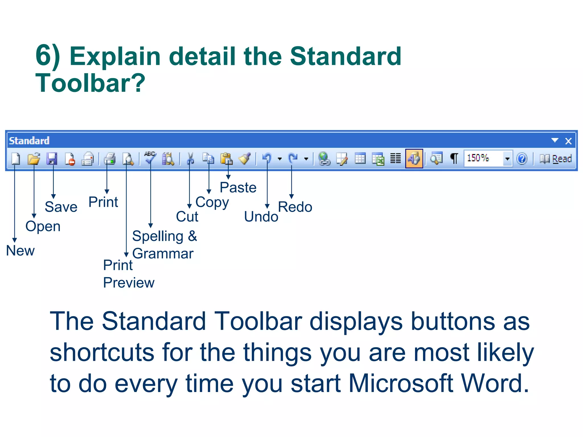 6)  Explain detail the Standard Toolbar? The Standard Toolbar displays buttons as shortcuts for the things you are most likely to do every time you start Microsoft Word. New Open Save Print Spelling & Grammar Print Preview Cut Copy Paste Undo Redo 