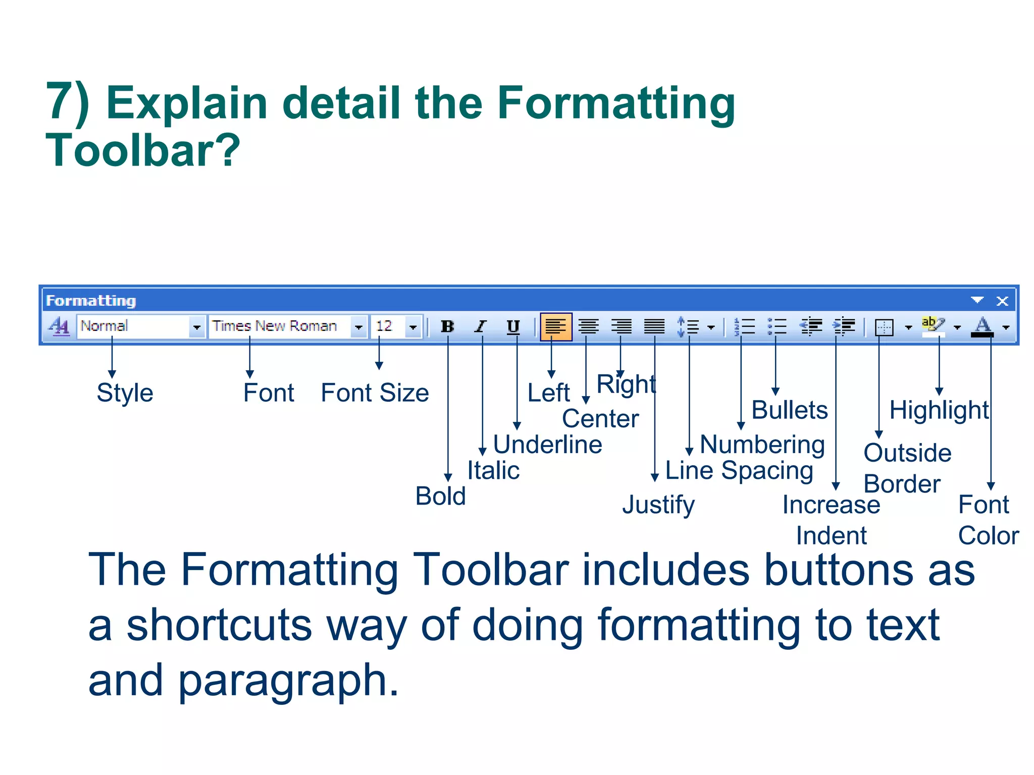 7)  Explain detail the Formatting Toolbar? The Formatting Toolbar includes buttons as a shortcuts way of doing formatting to text and paragraph. Style Font Bold Font Size Italic Underline Left  Center Right Right Numbering Line Spacing Justify Bullets Increase Indent Outside Border Highlight Font Color 