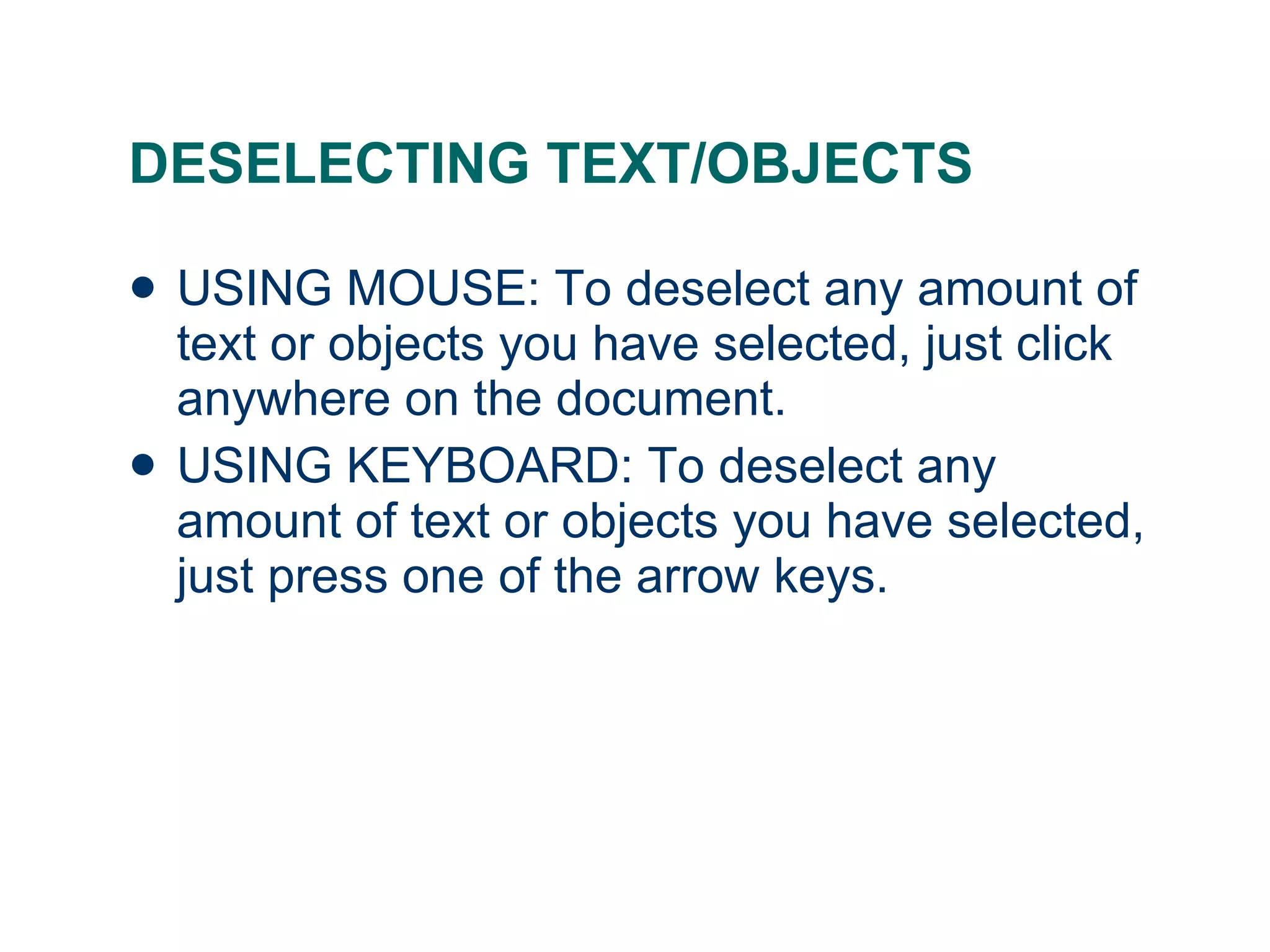 DESELECTING TEXT/OBJECTS USING MOUSE: To deselect any amount of text or objects you have selected, just click anywhere on the document. USING KEYBOARD: To deselect any amount of text or objects you have selected, just press one of the arrow keys. 