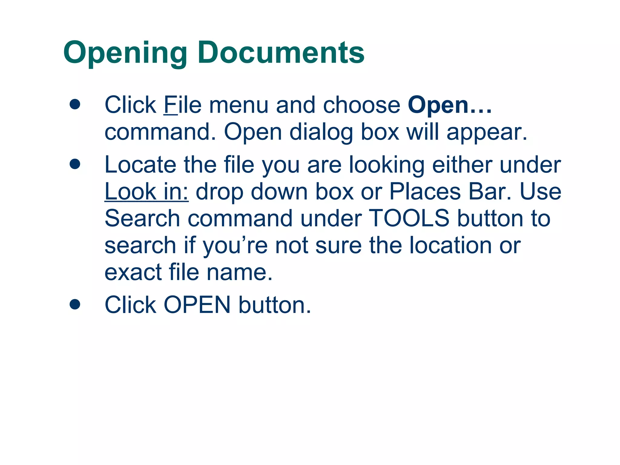 Opening Documents Click  F ile menu and choose  Open… command. Open dialog box will appear. Locate the file you are looking either under  Look in:  drop down box or Places Bar. Use Search command under TOOLS button to search if you’re not sure the location or exact file name. Click OPEN button. 
