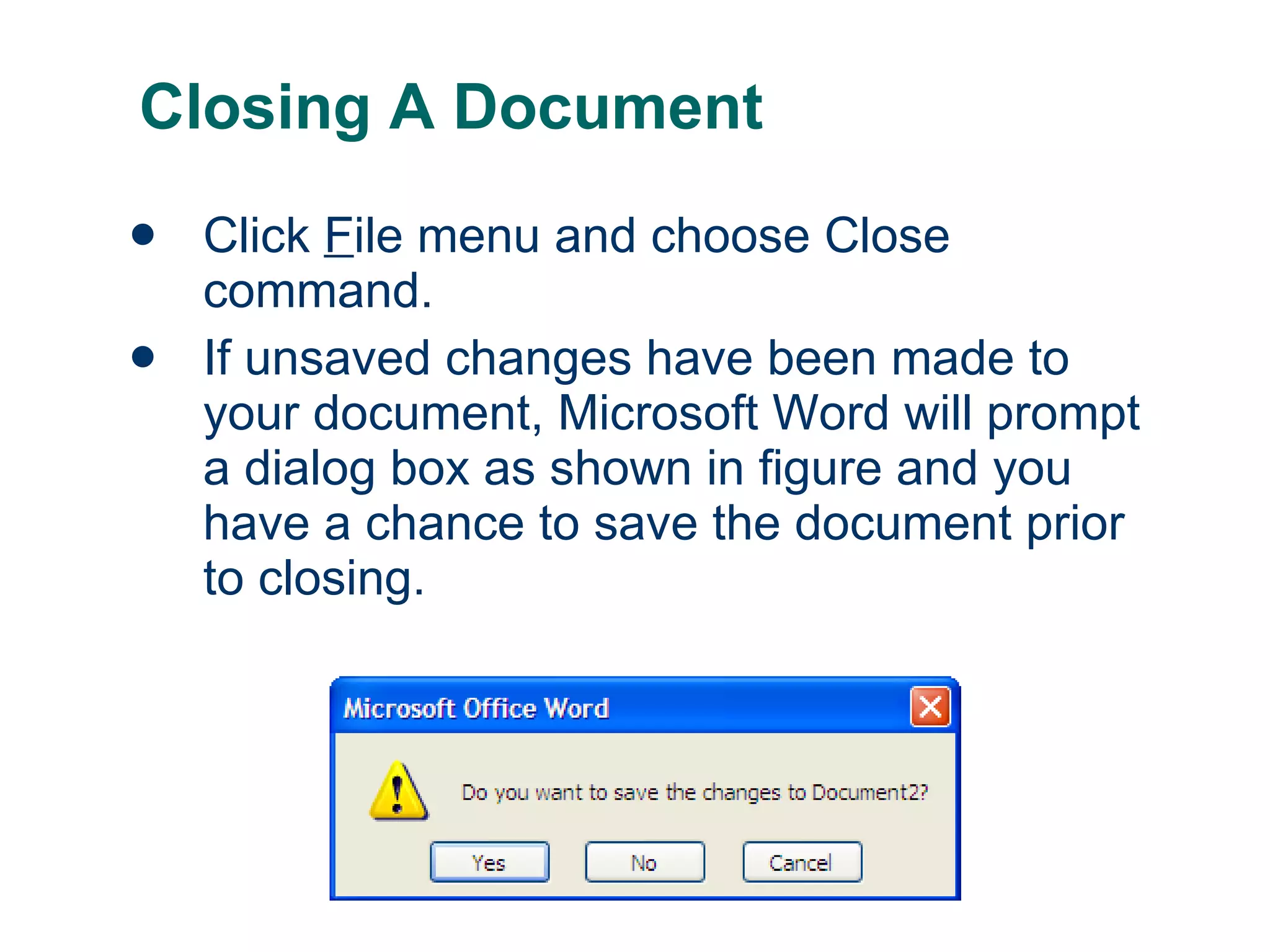 Closing A Document Click  F ile menu and choose Close command. If unsaved changes have been made to your document, Microsoft Word will prompt a dialog box as shown in figure and you have a chance to save the document prior to closing. 