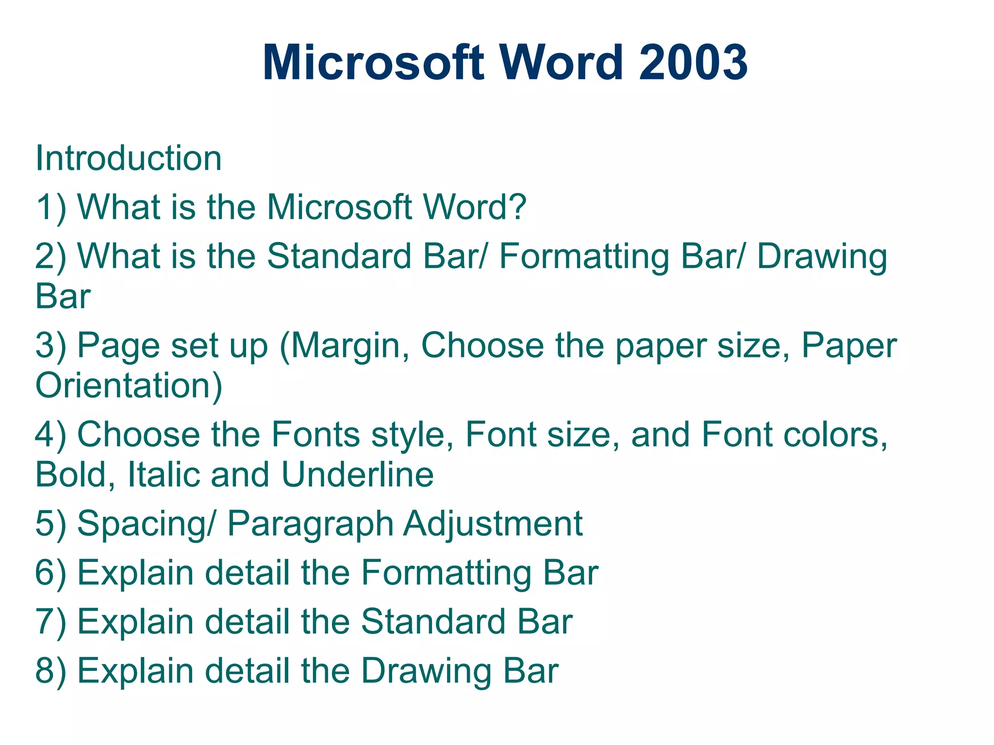 Microsoft Word 2003 Introduction 1) What is the Microsoft Word? 2) What is the Standard Bar/ Formatting Bar/ Drawing Bar 3) Page set up (Margin, Choose the paper size, Paper Orientation) 4) Choose the Fonts style, Font size, and Font colors, Bold, Italic and Underline 5) Spacing/ Paragraph Adjustment 6) Explain detail the Formatting Bar 7) Explain detail the Standard Bar 8) Explain detail the Drawing Bar 