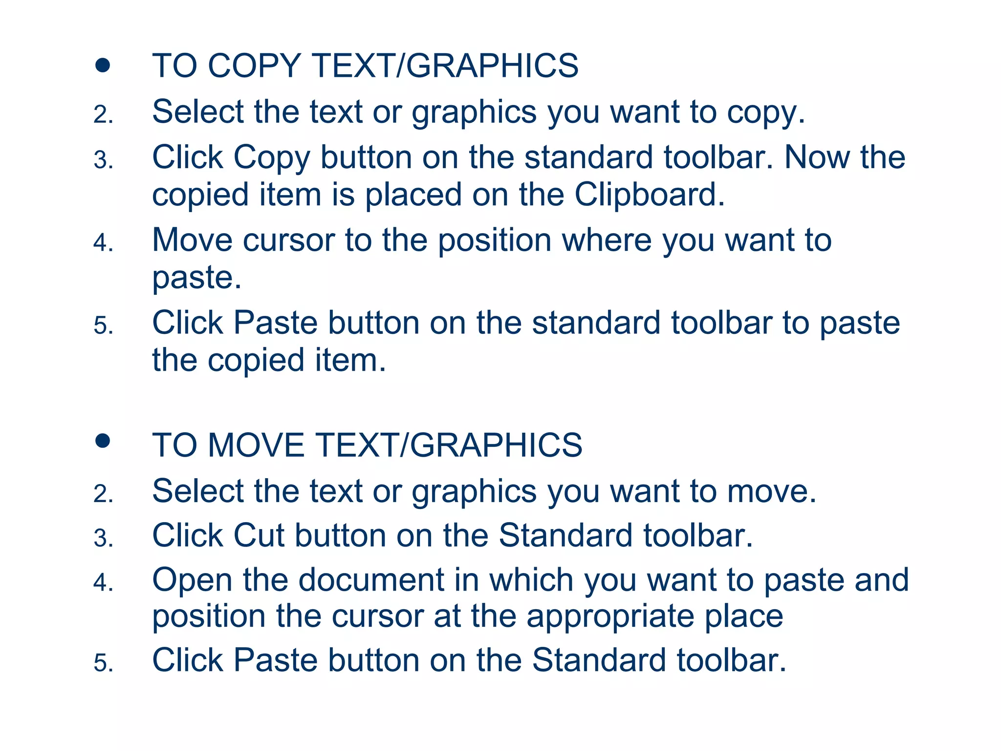 TO COPY TEXT/GRAPHICS Select the text or graphics you want to copy. Click Copy button on the standard toolbar. Now the copied item is placed on the Clipboard. Move cursor to the position where you want to paste. Click Paste button on the standard toolbar to paste the copied item. TO MOVE TEXT/GRAPHICS   Select the text or graphics you want to move. Click Cut button on the Standard toolbar. Open the document in which you want to paste and position the cursor at the appropriate place Click Paste button on the Standard toolbar. 