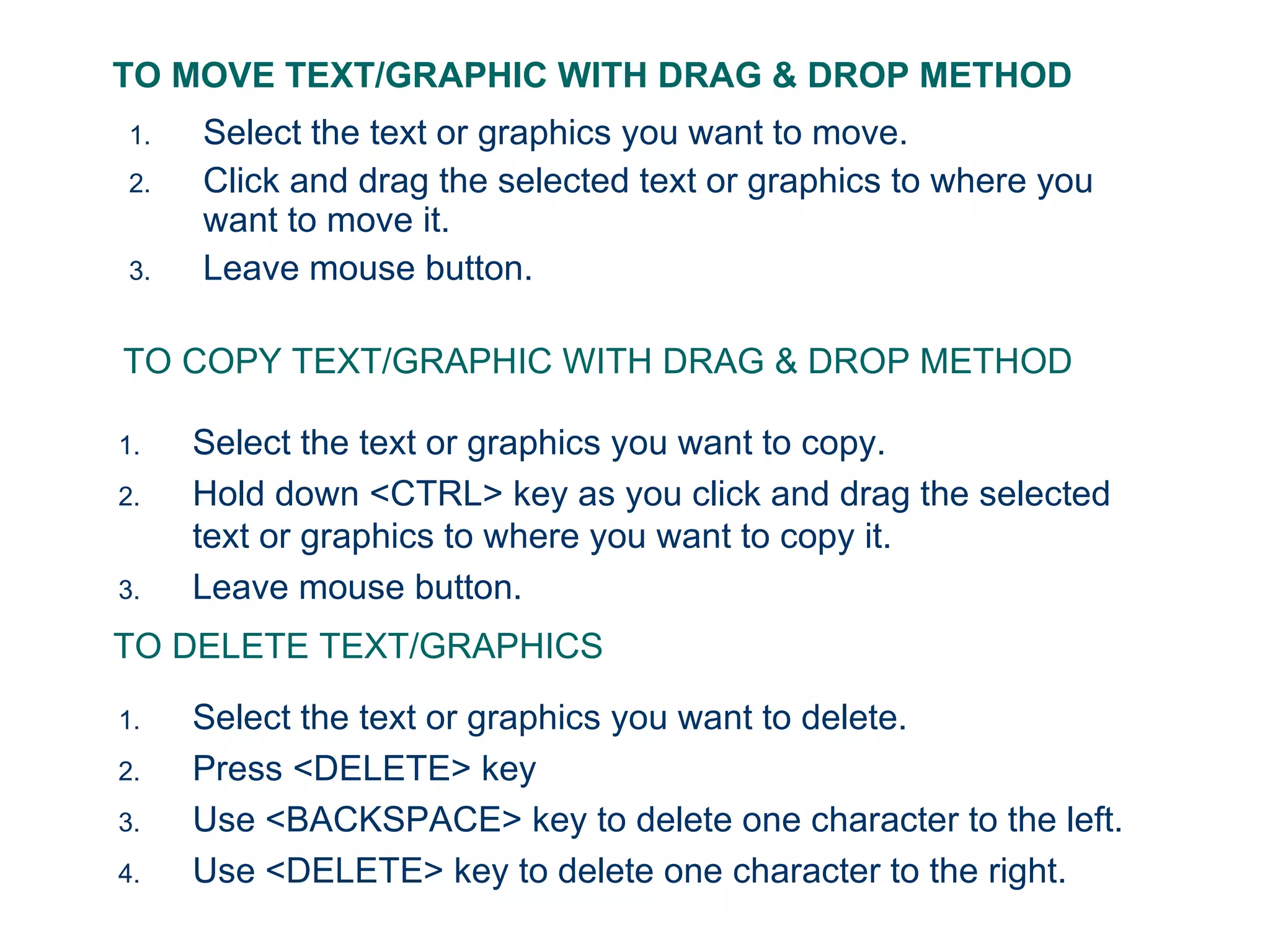 TO MOVE TEXT/GRAPHIC WITH DRAG & DROP METHOD Select the text or graphics you want to move. Click and drag the selected text or graphics to where you want to move it. Leave mouse button. TO COPY TEXT/GRAPHIC WITH DRAG & DROP METHOD Select the text or graphics you want to copy. Hold down <CTRL> key as you click and drag the selected text or graphics to where you want to copy it. Leave mouse button. TO DELETE TEXT/GRAPHICS Select the text or graphics you want to delete. Press <DELETE> key Use <BACKSPACE> key to delete one character to the left. Use <DELETE> key to delete one character to the right. 
