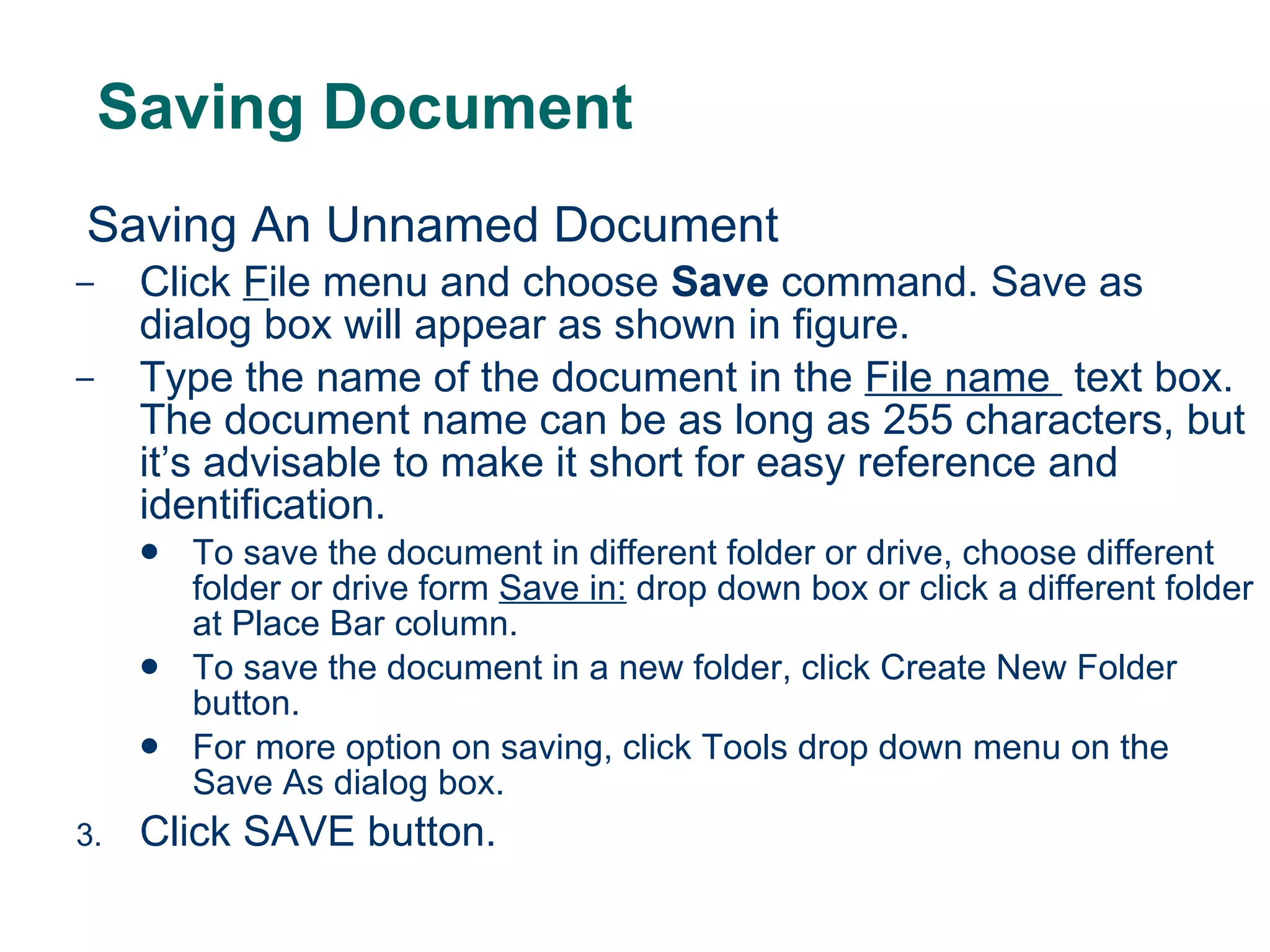 Saving Document Saving An Unnamed Document Click  F ile menu and choose  Save  command. Save as dialog box will appear as shown in figure. Type the name of the document in the  File name  text box. The document name can be as long as 255 characters, but it’s advisable to make it short for easy reference and identification. To save the document in different folder or drive, choose different folder or drive form  Save in:  drop down box or click a different folder at Place Bar column. To save the document in a new folder, click Create New Folder button. For more option on saving, click Tools drop down menu on the Save As dialog box. Click SAVE button. 
