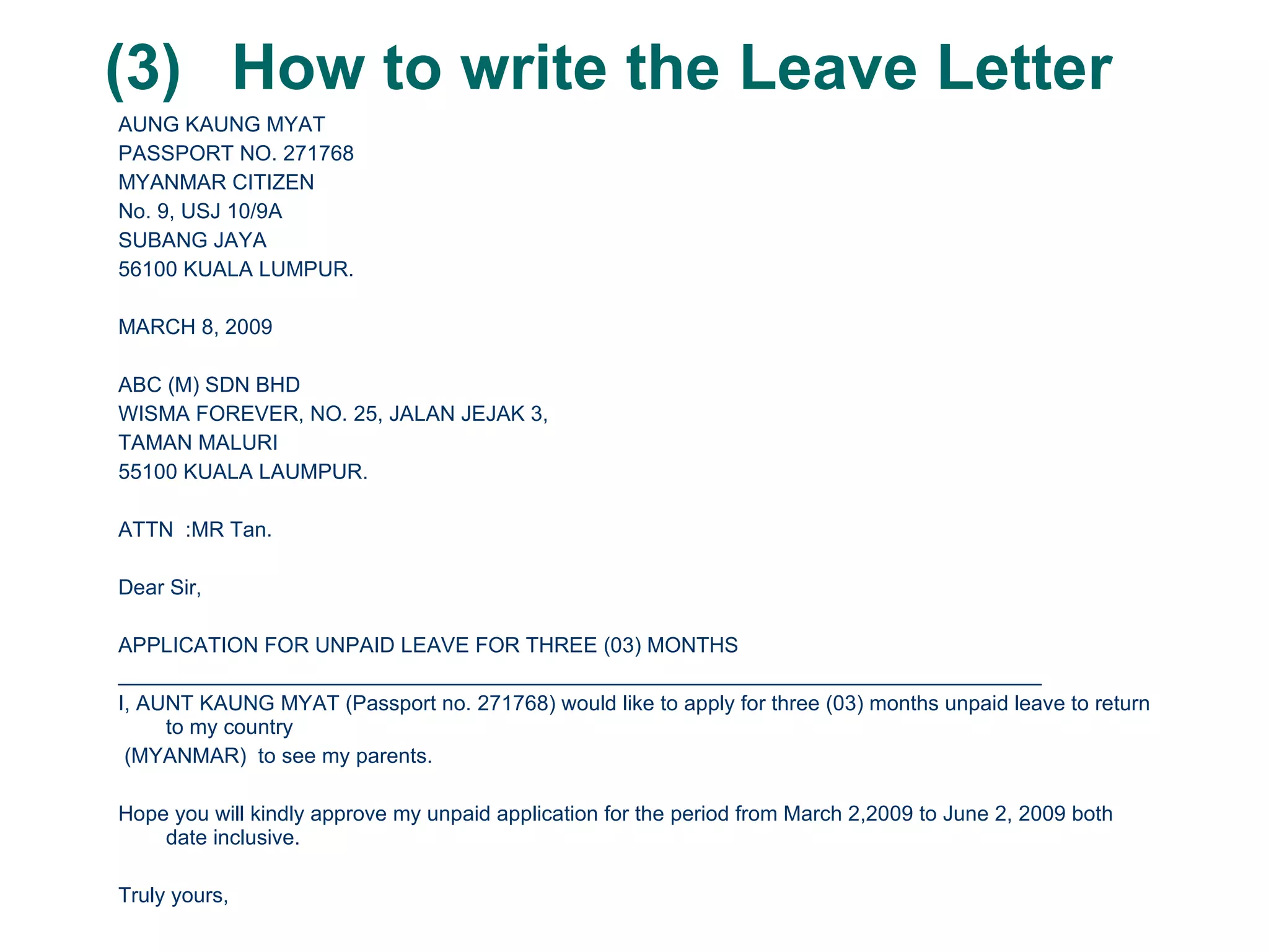 (3) How to write the Leave Letter AUNG KAUNG MYAT PASSPORT NO. 271768 MYANMAR CITIZEN No. 9, USJ 10/9A SUBANG JAYA 56100 KUALA LUMPUR. MARCH 8, 2009 ABC (M) SDN BHD WISMA FOREVER, NO. 25, JALAN JEJAK 3,  TAMAN MALURI 55100 KUALA LAUMPUR. ATTN  :MR Tan. Dear Sir, APPLICATION FOR UNPAID LEAVE FOR THREE (03) MONTHS ______________________________________________________________________________ I, AUNT KAUNG MYAT (Passport no. 271768) would like to apply for three (03) months unpaid leave to return to my country (MYANMAR)  to see my parents.  Hope you will kindly approve my unpaid application for the period from March 2,2009 to June 2, 2009 both date inclusive. Truly yours, Aung Kaung Myat 