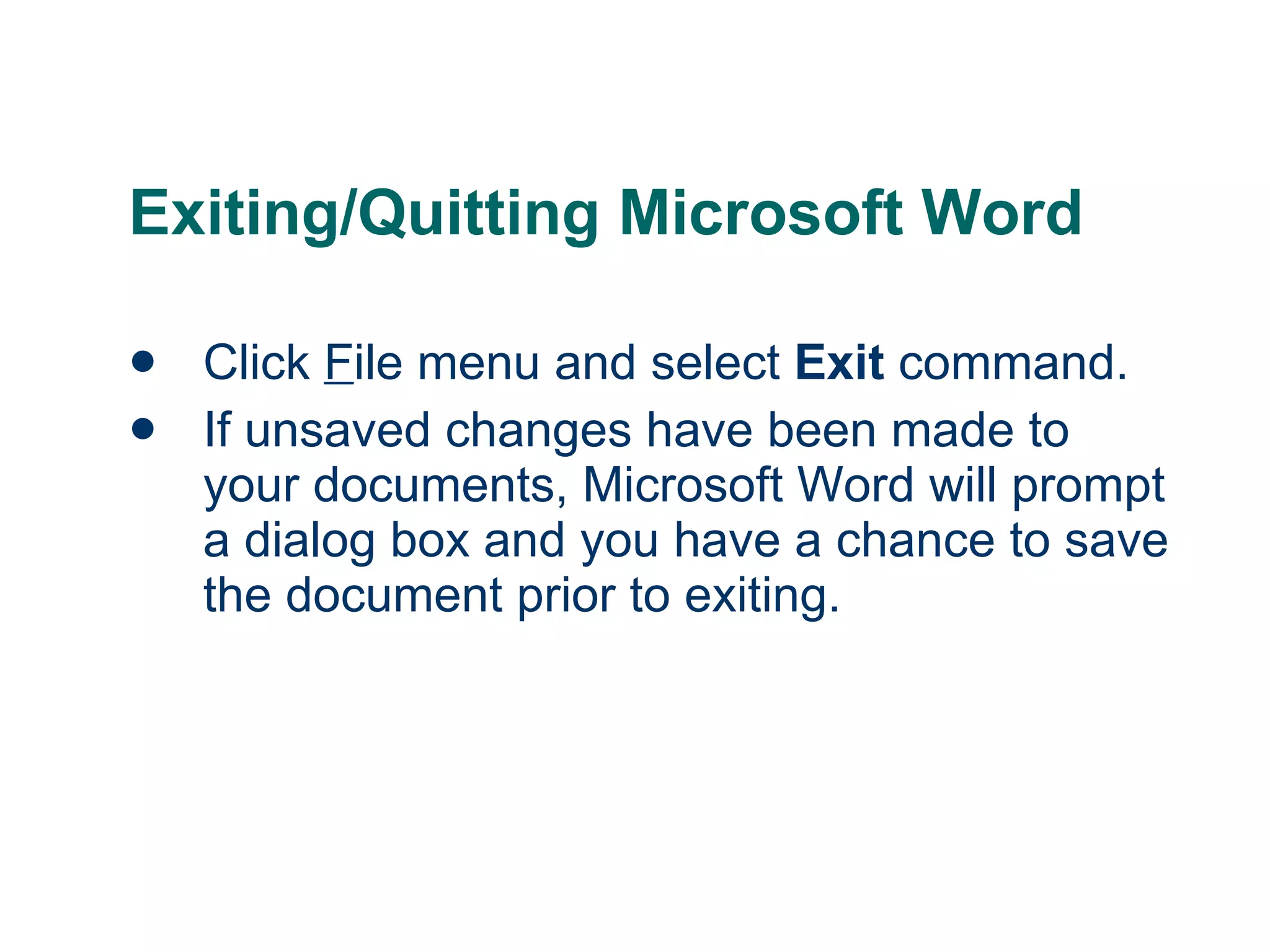 Exiting/Quitting Microsoft Word Click  F ile menu and select  Exit  command. If unsaved changes have been made to your documents, Microsoft Word will prompt a dialog box and you have a chance to save the document prior to exiting. 
