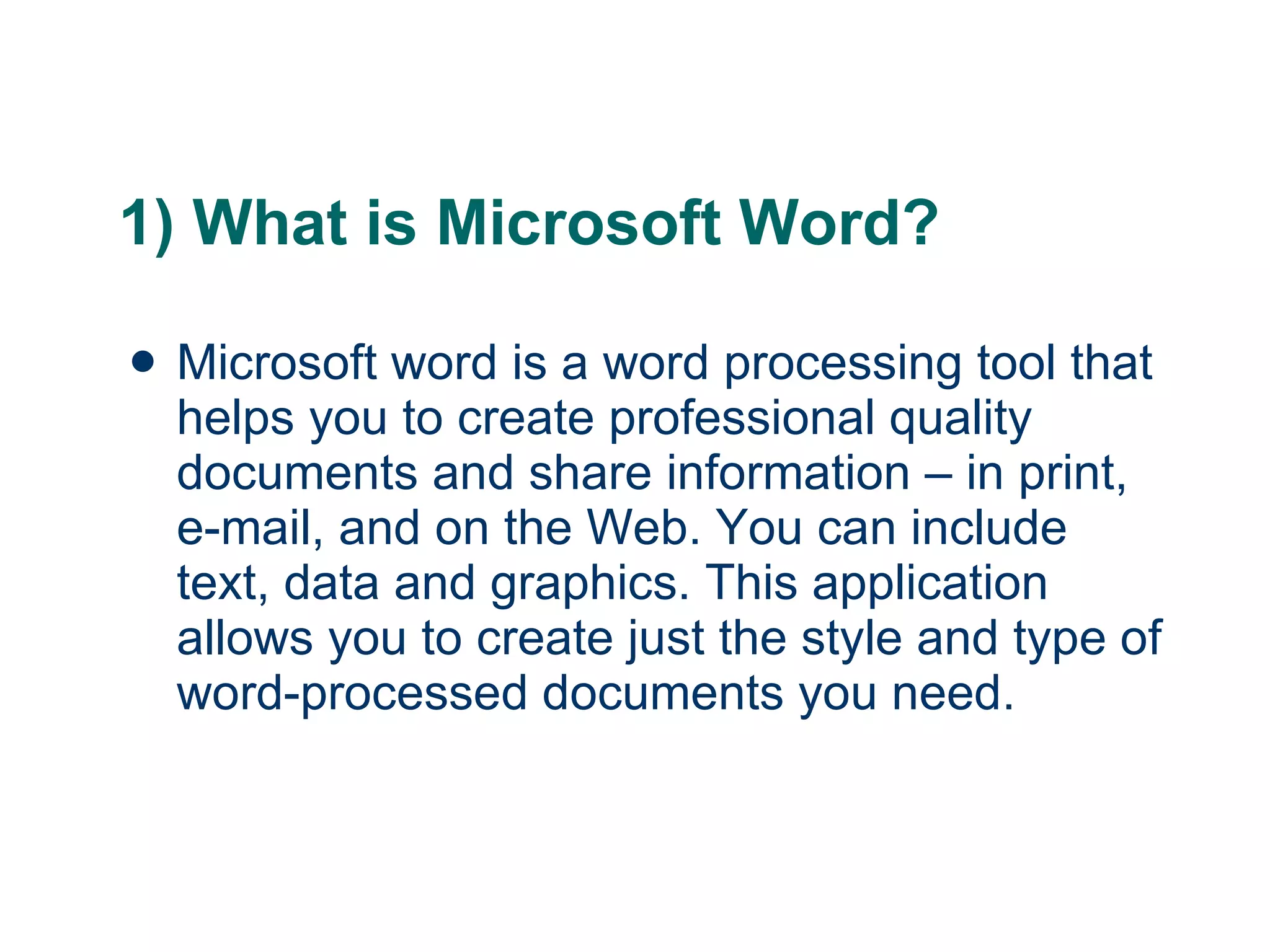1) What is Microsoft Word? Microsoft word is a word processing tool that helps you to create professional quality documents and share information – in print, e-mail, and on the Web. You can include text, data and graphics. This application allows you to create just the style and type of word-processed documents you need. 