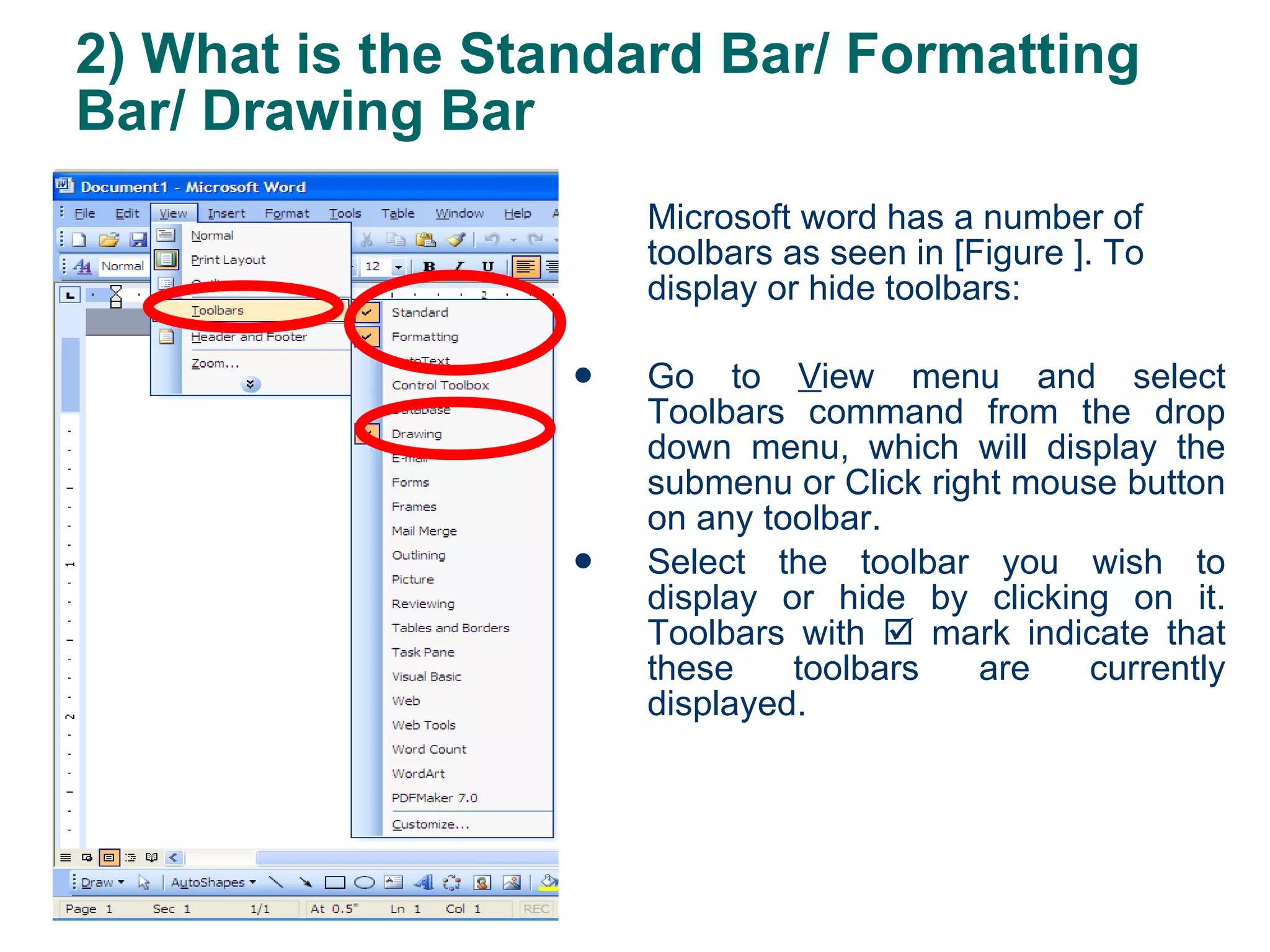 2) What is the Standard Bar/ Formatting Bar/ Drawing Bar Microsoft word has a number of toolbars as seen in [Figure ]. To display or hide toolbars: Go to  V iew menu and select Toolbars command from the drop down menu, which will display the submenu or Click right mouse button on any toolbar. Select the toolbar you wish to display or hide by clicking on it. Toolbars with    mark indicate that these toolbars are currently displayed. 