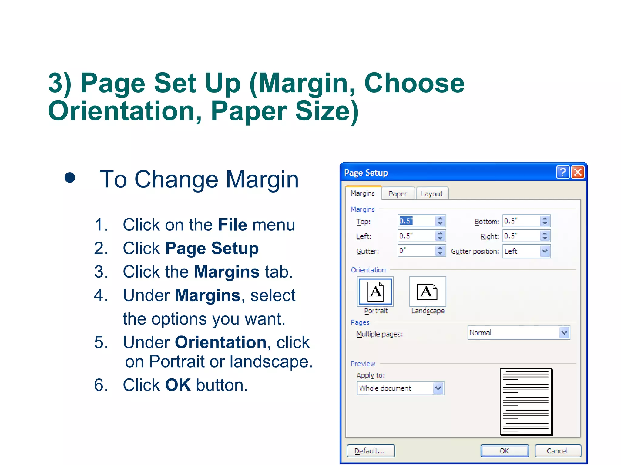 3) Page Set Up (Margin, Choose Orientation, Paper Size) 1.  Click on the  File  menu  2.  Click  Page Setup 3.  Click the  Margins  tab. 4.  Under  Margins , select  the options you want. 5.  Under  Orientation , click on Portrait or landscape. 6.  Click  OK  button. To Change Margin 