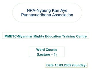 NPA-Nyaung Kan Aye Punnavuddhana Association MMETC-Myanmar Mighty Education Training Centre Word Course (Lecture – 1) Word Course (Lecture – 1) Date:15.03.2009 (Sunday) 