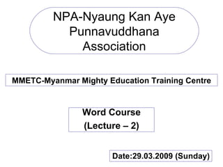 NPA-Nyaung Kan Aye Punnavuddhana Association MMETC-Myanmar Mighty Education Training Centre Word Course (Lecture – 2) Date:29.03.2009 (Sunday) 