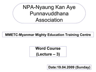 NPA-Nyaung Kan Aye Punnavuddhana Association MMETC-Myanmar Mighty Education Training Centre Word Course (Lecture – 3) Date:19.04.2009 (Sunday) 