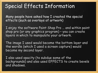 Special Effects Information
Many people have asked how I created the special effects (such
as overlays of artwork)
I enjoy the software Paint Shop Pro … and within paint shop pro
(or any graphics program) – you can create layers in which to
manipulate your artwork.
The image I used would become the bottom layer and the
wordle (which I used a screen capture) would become my
second layer.
I also used opacity (to subdue some of the backgrounds) and
also used EFFECTS to create bevels and shadows.
 