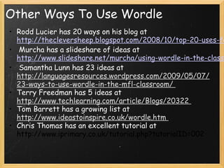 Other Ways To Use Wordle
• Rodd Lucier has 20 ways on his blog at
http://thecleversheep.blogspot.com/2008/10/top-20-uses-for-wordle.
• Murcha has a slideshare of ideas at
http://www.slideshare.net/murcha/using-wordle-in-the-classroom-pre
• Samantha Lunn has 23 ideas at
http://languagesresources.wordpress.com/2009/05/07/23-ways-
to-use-wordle-in-the-mfl-classroom/
• Terry Freedman has 5 ideas at
http://www.techlearning.com/article/Blogs/20322
• Tom Barrett has a growing list at
http://www.ideastoinspire.co.uk/wordle.htm
• Chris Thomas has an excellent tutorial at
http://www.iprimary.co.uk/tutorial.php?tutorialID=002
 
 