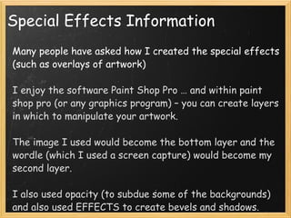 Special Effects Information Many people have asked how I created the special effects (such as overlays of artwork) I enjoy the software Paint Shop Pro … and within paint shop pro (or any graphics program) – you can create layers in which to manipulate your artwork. The image I used would become the bottom layer and the wordle (which I used a screen capture) would become my second layer.  I also used opacity (to subdue some of the backgrounds) and also used EFFECTS to create bevels and shadows.  