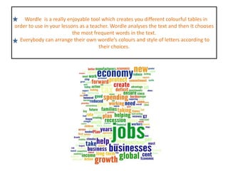    Wordle  is a really enjoyable tool which creates you different colourful tables in order to use in your lessons as a teacher.Wordle analyses the text and then It chooses the most frequent words in the text.  Everybody can arrange their own wordle’s colours and style of letters according to their choices.  