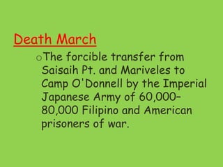 Death March
oThe forcible transfer from
Saisaih Pt. and Mariveles to
Camp O'Donnell by the Imperial
Japanese Army of 60,000–
80,000 Filipino and American
prisoners of war.
 