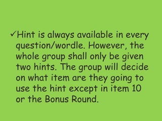 Hint is always available in every
question/wordle. However, the
whole group shall only be given
two hints. The group will decide
on what item are they going to
use the hint except in item 10
or the Bonus Round.
 