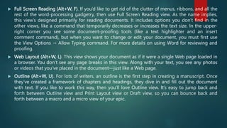  Full Screen Reading (Alt+W, F). If you’d like to get rid of the clutter of menus, ribbons, and all the
rest of the word-processing gadgetry, then use Full Screen Reading view. As the name implies,
this view’s designed primarily for reading documents. It includes options you don’t find in the
other views, like a command that temporarily decreases or increases the text size. In the upper-
right corner you see some document-proofing tools (like a text highlighter and an insert
comment command), but when you want to change or edit your document, you must first use
the View Options → Allow Typing command. For more details on using Word for reviewing and
proofing.
 Web Layout (Alt+W, L). This view shows your document as if it were a single Web page loaded in
a browser. You don’t see any page breaks in this view. Along with your text, you see any photos
or videos that you’ve placed in the document—just like a Web page.
 Outline (Alt+W, U). For lots of writers, an outline is the first step in creating a manuscript. Once
they’ve created a framework of chapters and headings, they dive in and fill out the document
with text. If you like to work this way, then you’ll love Outline view. It’s easy to jump back and
forth between Outline view and Print Layout view or Draft view, so you can bounce back and
forth between a macro and a micro view of your epic.
 