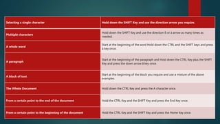 How to select text with the keyboard.
Selecting a single character Hold down the SHIFT Key and use the direction arrow you require.
Multiple characters
Hold down the SHIFT Key and use the direction ß or à arrow as many times as
needed.
A whole word
Start at the beginning of the word Hold down the CTRL and the SHIFT keys and press
à key once.
A paragraph
Start at the beginning of the paragraph and Hold down the CTRL Key plus the SHIFT
Key and press the down arrow â key once.
A block of text
Start at the beginning of the block you require and use a mixture of the above
examples.
The Whole Document Hold down the CTRL Key and press the A character once.
From a certain point to the end of the document Hold the CTRL Key and the SHIFT Key and press the End Key once.
From a certain point to the beginning of the document Hold the CTRL Key and the SHIFT Key and press the Home Key once.
 