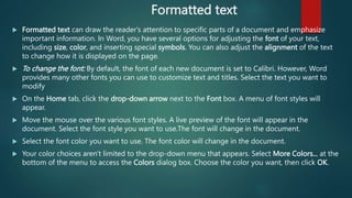 Formatted text
 Formatted text can draw the reader's attention to specific parts of a document and emphasize
important information. In Word, you have several options for adjusting the font of your text,
including size, color, and inserting special symbols. You can also adjust the alignment of the text
to change how it is displayed on the page.
 To change the font: By default, the font of each new document is set to Calibri. However, Word
provides many other fonts you can use to customize text and titles. Select the text you want to
modify
 On the Home tab, click the drop-down arrow next to the Font box. A menu of font styles will
appear.
 Move the mouse over the various font styles. A live preview of the font will appear in the
document. Select the font style you want to use.The font will change in the document.
 Select the font color you want to use. The font color will change in the document.
 Your color choices aren't limited to the drop-down menu that appears. Select More Colors... at the
bottom of the menu to access the Colors dialog box. Choose the color you want, then click OK.
 