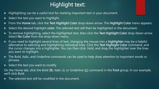 Highlight text:
 Highlighting can be a useful tool for marking important text in your document.
 Select the text you want to highlight.
 From the Home tab, click the Text Highlight Color drop-down arrow. The Highlight Color menu appears.
 Select the desired highlight color. The selected text will then be highlighted in the document.
 To remove highlighting, select the highlighted text, then click the Text Highlight Color drop-down arrow.
Select No Color from the drop-down menu.
 If you need to highlight several lines of text, changing the mouse into a highlighter may be a helpful
alternative to selecting and highlighting individual lines. Click the Text Highlight Color command, and
the cursor changes into a highlighter. You can then click, hold, and drag the highlighter over the lines
you want to highlight.
 The Bold, Italic, and Underline commands can be used to help draw attention to important words or
phrases.
 Select the text you want to modify.
On the Home tab, click the Bold (B), Italic (I), or Underline (U) command in the Font group. In our example,
we'll click Bold.
 The selected text will be modified in the document.
 