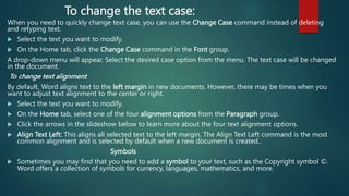 To change the text case:
When you need to quickly change text case, you can use the Change Case command instead of deleting
and retyping text.
 Select the text you want to modify.
 On the Home tab, click the Change Case command in the Font group.
A drop-down menu will appear. Select the desired case option from the menu. The text case will be changed
in the document.
To change text alignment
By default, Word aligns text to the left margin in new documents. However, there may be times when you
want to adjust text alignment to the center or right.
 Select the text you want to modify.
 On the Home tab, select one of the four alignment options from the Paragraph group.
 Click the arrows in the slideshow below to learn more about the four text alignment options.
 Align Text Left: This aligns all selected text to the left margin. The Align Text Left command is the most
common alignment and is selected by default when a new document is created..
Symbols
 Sometimes you may find that you need to add a symbol to your text, such as the Copyright symbol ©.
Word offers a collection of symbols for currency, languages, mathematics, and more.
 
