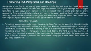 Formatting Text, Paragraphs, and Headings
Formatting is the fine art of making your documents effective and attractive. Good formatting
distinguishes different parts of your text and helps your readers take in your message. You can apply
formatting to just about every element of your document, from a single character to entire
paragraphs. Body text needs to be readable and easy on the eyes. Headings should be big and bold,
and they should also be consistent throughout your document. Important words need to resonate
with emphasis. Quotes and references should be set off from the other text.
Formatting Paragraphs
 Formatting a paragraph usually entails changing its shape. You may be squeezing it in with indents
or stretching it out with additional line spacing. Other kinds of formatting change a paragraph’s
very nature, like adding a border or making it part of a numbered or bulleted list. The Paragraph
formatting group (Home → Paragraph) is right next door to the Font group. You don’t need
to select text to format a paragraph; just make sure the insertion point is in the paragraph you
want to format. However, if you want to format several paragraphs at once, select them all before
you apply a command.
 