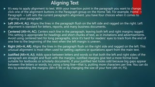 Aligning Text
 It’s easy to apply alignment to text. With your insertion point in the paragraph you want to change,
click one of the alignment buttons in the Paragraph group on the Home Tab. For example, Home →
Paragraph → Left sets the current paragraph’s alignment. you have four choices when it comes to
aligning your paragraphs:
 Left (Alt+H, AL). Aligns the lines in the paragraph flush on the left side and ragged on the right. Left
alignment is standard for letters, reports, and many business documents.
 Centered (Alt+H, AC). Centers each line in the paragraph, leaving both left and right margins ragged.
This setting is appropriate for headings and short chunks of text, as in invitations and advertisements.
Avoid using centered text for long paragraphs, since it’s hard for readers’ eyes to track from the end of
one line to the beginning of the next when the left margin is uneven.
 Right (Alt+H, AR). Aligns the lines in the paragraph flush on the right side and ragged on the left. This
unusual alignment is most often used for setting captions or quotations apart from the main text.
 Justified (Alt+H, AJ). Adds space between letters and words so that both the left and right sides of the
paragraph are straight and flush with the margins. Justified margins give text a more formal look
suitable for textbooks or scholarly documents. If your justified text looks odd because big gaps appear
between the letters or words, try using a long line—that is, putting more characters per line. You can do
this by extending the margins (Alt+P, M) or by changing the size of your font (Alt+H, FS).
 
