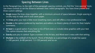 Spacing Between Lines
In the Paragraph box, to the right of the paragraph spacing controls, you find the “Line spacing” tools.
Use these controls to set the distance between lines within paragraphs. You have three presets and
three custom settings:
 Single keeps the lines close together, with a minimum amount of space between. Single spacing is
usually easy to read, and it sure saves paper.
 1.5 lines gives your text a little more breathing room, and still offers a nice professional look.
 Double is the option preferred by teachers and editors, so there’s plenty of room for their helpful
comments.
 At least is a good option if you have a mix of font sizes or include inline graphics with your text.
This option ensures that everything fits.
 Exactly puts you in control. Type a number in the At box, and Word won’t mess with that setting.
 Multiple is the oddball of the bunch. Think of Multiple as a percentage of a single line space:
1=100 percent; .8=80 percent; 1.2=120 percent; and so on.
 