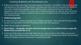 Creating Bulleted and Numbered Lists
 Bullets and numbers add impact and help organize information. The bullets in the previous section
call attention to the Line and Page Breaks commands and show that the commands are related to
each other. Numbered paragraphs send a different signal, implying that the items listed are
sequential or have a hierarchy. This book uses numbered paragraphs for step-by-step instructions.
Meeting minutes are usually numbered, both as a point of reference and to indicate the order of
the meeting’s events.
 Bulleted paragraphs
 It’s easy to turn an ordinary paragraph into a bulleted paragraph—Word does all the heavy lifting
for you. You may spend more time choosing a bullet style than applying it.
 Here’s how to create a bulleted list:
 Go to Home → Paragraph, and then click the triangle next to the Bullet button to open the
Bullets menu (or press Alt+H, U).
 At the top of the menu, you see bullet styles that you used recently. In the middle, you see your
Bullet Library. The bottom section shows bullet styles that have already been used in the document.
At the very bottom are two commands for customizing bullets.
 
