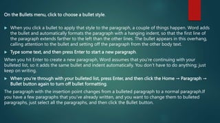 On the Bullets menu, click to choose a bullet style.
 When you click a bullet to apply that style to the paragraph, a couple of things happen. Word adds
the bullet and automatically formats the paragraph with a hanging indent, so that the first line of
the paragraph extends farther to the left than the other lines. The bullet appears in this overhang,
calling attention to the bullet and setting off the paragraph from the other body text.
 Type some text, and then press Enter to start a new paragraph.
When you hit Enter to create a new paragraph, Word assumes that you’re continuing with your
bulleted list, so it adds the same bullet and indent automatically. You don’t have to do anything; just
keep on writing.
 When you’re through with your bulleted list, press Enter, and then click the Home → Paragraph →
Bullet button again to turn off bullet formatting.
The paragraph with the insertion point changes from a bulleted paragraph to a normal paragraph.If
you have a few paragraphs that you’ve already written, and you want to change them to bulleted
paragraphs, just select all the paragraphs, and then click the Bullet button.
 