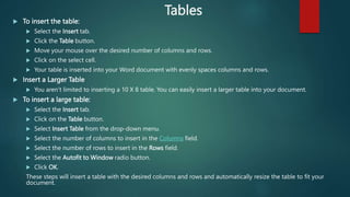 Tables
 To insert the table:
 Select the Insert tab.
 Click the Table button.
 Move your mouse over the desired number of columns and rows.
 Click on the select cell.
 Your table is inserted into your Word document with evenly spaces columns and rows.
 Insert a Larger Table
 You aren’t limited to inserting a 10 X 8 table. You can easily insert a larger table into your document.
 To insert a large table:
 Select the Insert tab.
 Click on the Table button.
 Select Insert Table from the drop-down menu.
 Select the number of columns to insert in the Columns field.
 Select the number of rows to insert in the Rows field.
 Select the Autofit to Window radio button.
 Click OK.
These steps will insert a table with the desired columns and rows and automatically resize the table to fit your
document.
 