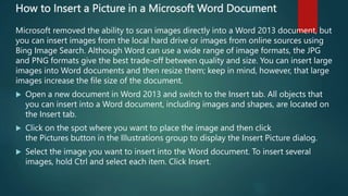 How to Insert a Picture in a Microsoft Word Document
Microsoft removed the ability to scan images directly into a Word 2013 document, but
you can insert images from the local hard drive or images from online sources using
Bing Image Search. Although Word can use a wide range of image formats, the JPG
and PNG formats give the best trade-off between quality and size. You can insert large
images into Word documents and then resize them; keep in mind, however, that large
images increase the file size of the document.
 Open a new document in Word 2013 and switch to the Insert tab. All objects that
you can insert into a Word document, including images and shapes, are located on
the Insert tab.
 Click on the spot where you want to place the image and then click
the Pictures button in the Illustrations group to display the Insert Picture dialog.
 Select the image you want to insert into the Word document. To insert several
images, hold Ctrl and select each item. Click Insert.
 