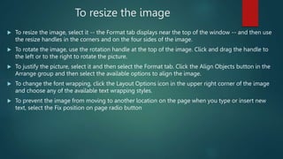 To resize the image
 To resize the image, select it -- the Format tab displays near the top of the window -- and then use
the resize handles in the corners and on the four sides of the image.
 To rotate the image, use the rotation handle at the top of the image. Click and drag the handle to
the left or to the right to rotate the picture.
 To justify the picture, select it and then select the Format tab. Click the Align Objects button in the
Arrange group and then select the available options to align the image.
 To change the font wrapping, click the Layout Options icon in the upper right corner of the image
and choose any of the available text wrapping styles.
 To prevent the image from moving to another location on the page when you type or insert new
text, select the Fix position on page radio button
 